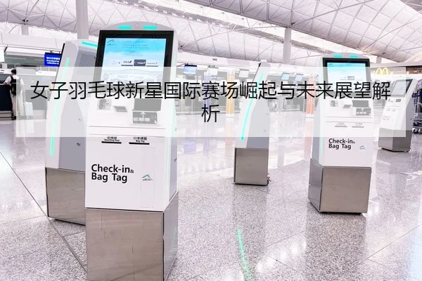 女子羽毛球新星国际赛场崛起与未来展望解析